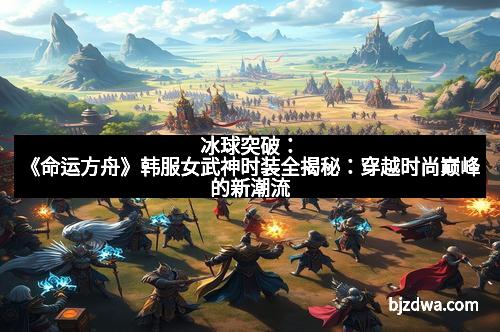 冰球突破：《命运方舟》韩服女武神时装全揭秘：穿越时尚巅峰的新潮流